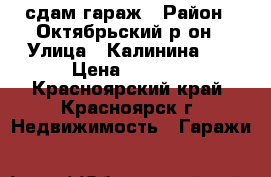 сдам гараж › Район ­ Октябрьский р он › Улица ­ Калинина 89 › Цена ­ 5 500 - Красноярский край, Красноярск г. Недвижимость » Гаражи   